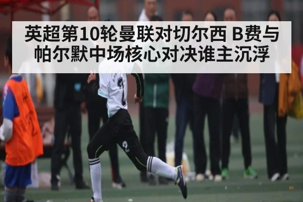 英超第10轮曼联对切尔西 B费与帕尔默中场核心对决谁主沉浮 - ng28.com